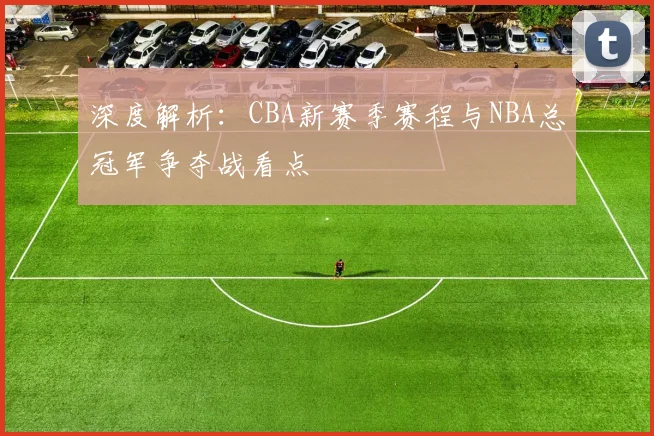 深度解析：CBA新赛季赛程与NBA总冠军争夺战看点