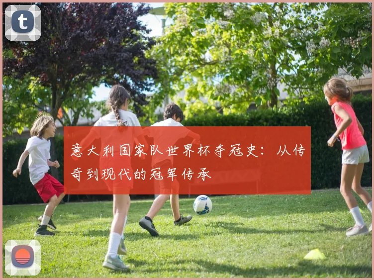 意大利国家队世界杯夺冠史:从传奇到现代的冠军传承